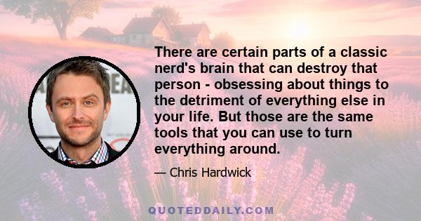 There are certain parts of a classic nerd's brain that can destroy that person - obsessing about things to the detriment of everything else in your life. But those are the same tools that you can use to turn everything