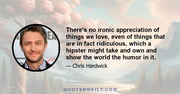 There's no ironic appreciation of things we love, even of things that are in fact ridiculous, which a hipster might take and own and show the world the humor in it.