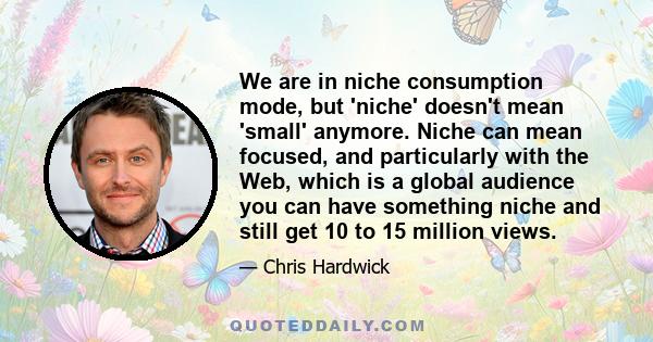 We are in niche consumption mode, but 'niche' doesn't mean 'small' anymore. Niche can mean focused, and particularly with the Web, which is a global audience you can have something niche and still get 10 to 15 million