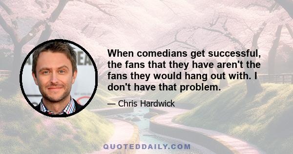 When comedians get successful, the fans that they have aren't the fans they would hang out with. I don't have that problem.