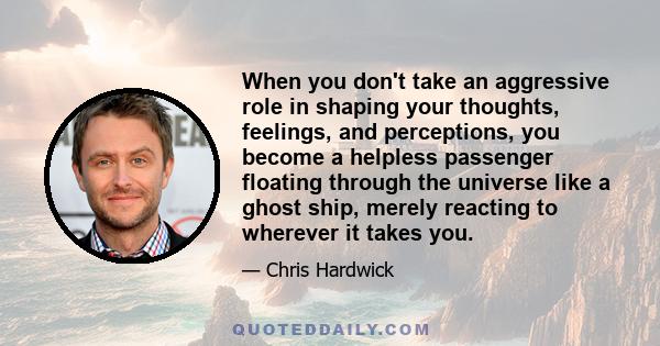 When you don't take an aggressive role in shaping your thoughts, feelings, and perceptions, you become a helpless passenger floating through the universe like a ghost ship, merely reacting to wherever it takes you.