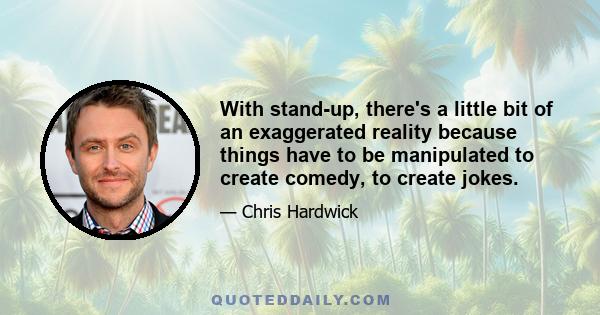 With stand-up, there's a little bit of an exaggerated reality because things have to be manipulated to create comedy, to create jokes.