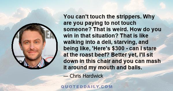 You can't touch the strippers. Why are you paying to not touch someone? That is weird. How do you win in that situation? That is like walking into a deli, starving, and being like, 'Here's $300 - can I stare at the