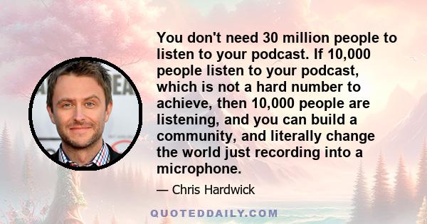 You don't need 30 million people to listen to your podcast. If 10,000 people listen to your podcast, which is not a hard number to achieve, then 10,000 people are listening, and you can build a community, and literally