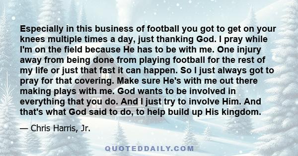 Especially in this business of football you got to get on your knees multiple times a day, just thanking God. I pray while I'm on the field because He has to be with me. One injury away from being done from playing