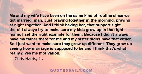 Me and my wife have been on the same kind of routine since we got married, man. Just praying together in the morning, praying at night together. And I think having her, that support right there! I always try to make