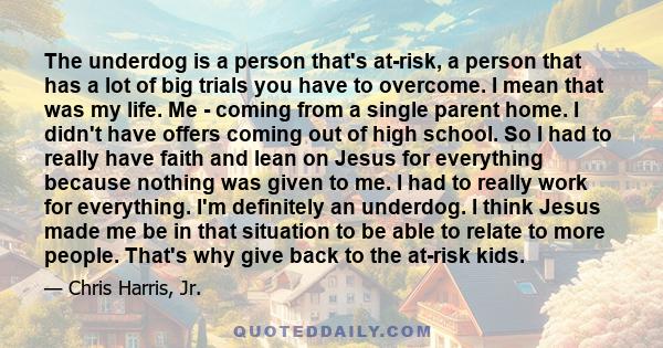 The underdog is a person that's at-risk, a person that has a lot of big trials you have to overcome. I mean that was my life. Me - coming from a single parent home. I didn't have offers coming out of high school. So I