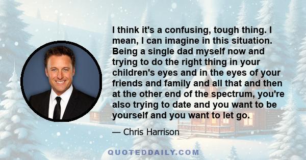 I think it's a confusing, tough thing. I mean, I can imagine in this situation. Being a single dad myself now and trying to do the right thing in your children's eyes and in the eyes of your friends and family and all