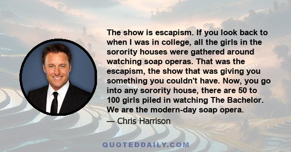 The show is escapism. If you look back to when I was in college, all the girls in the sorority houses were gathered around watching soap operas. That was the escapism, the show that was giving you something you couldn't 