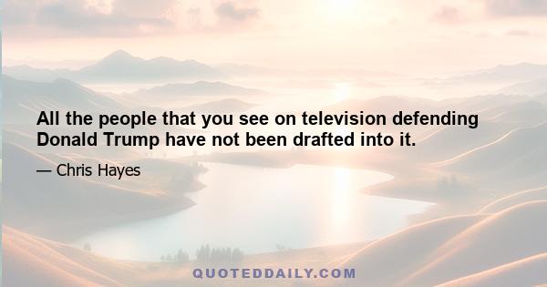 All the people that you see on television defending Donald Trump have not been drafted into it.