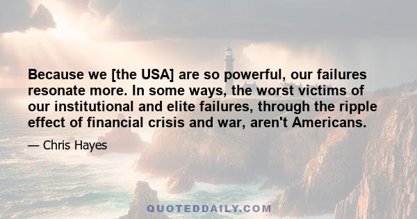 Because we [the USA] are so powerful, our failures resonate more. In some ways, the worst victims of our institutional and elite failures, through the ripple effect of financial crisis and war, aren't Americans.