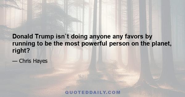 Donald Trump isn`t doing anyone any favors by running to be the most powerful person on the planet, right?