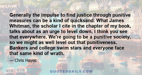 Generally the impulse to find justice through punitive measures can be a kind of quicksand. What James Whitman, the scholar I cite in the chapter of my book, talks about as an urge to level down, I think you see that