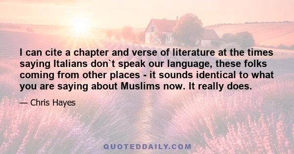 I can cite a chapter and verse of literature at the times saying Italians don`t speak our language, these folks coming from other places - it sounds identical to what you are saying about Muslims now. It really does.