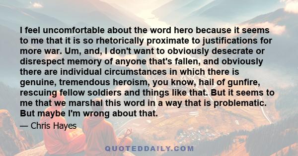 I feel uncomfortable about the word hero because it seems to me that it is so rhetorically proximate to justifications for more war. Um, and, I don't want to obviously desecrate or disrespect memory of anyone that's