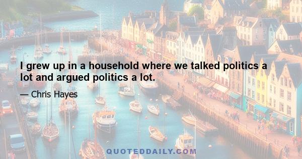 I grew up in a household where we talked politics a lot and argued politics a lot.