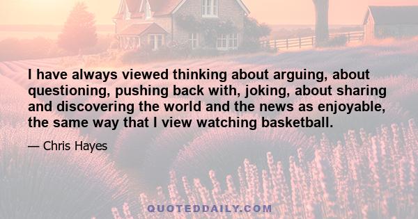 I have always viewed thinking about arguing, about questioning, pushing back with, joking, about sharing and discovering the world and the news as enjoyable, the same way that I view watching basketball.