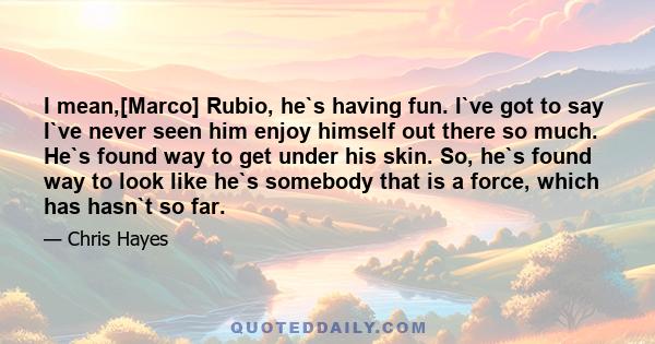 I mean,[Marco] Rubio, he`s having fun. I`ve got to say I`ve never seen him enjoy himself out there so much. He`s found way to get under his skin. So, he`s found way to look like he`s somebody that is a force, which has