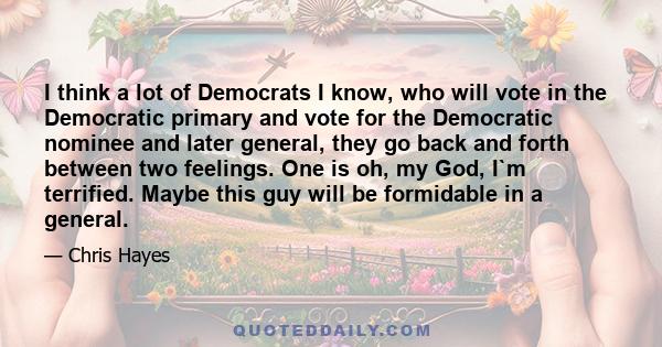 I think a lot of Democrats I know, who will vote in the Democratic primary and vote for the Democratic nominee and later general, they go back and forth between two feelings. One is oh, my God, I`m terrified. Maybe this 