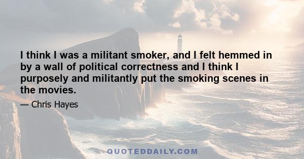 I think I was a militant smoker, and I felt hemmed in by a wall of political correctness and I think I purposely and militantly put the smoking scenes in the movies.