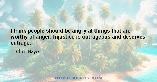 I think people should be angry at things that are worthy of anger. Injustice is outrageous and deserves outrage.