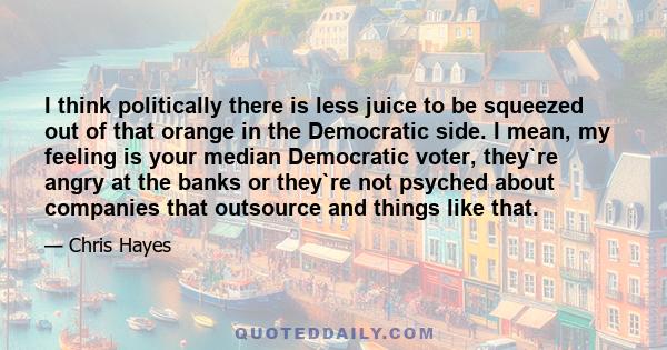 I think politically there is less juice to be squeezed out of that orange in the Democratic side. I mean, my feeling is your median Democratic voter, they`re angry at the banks or they`re not psyched about companies