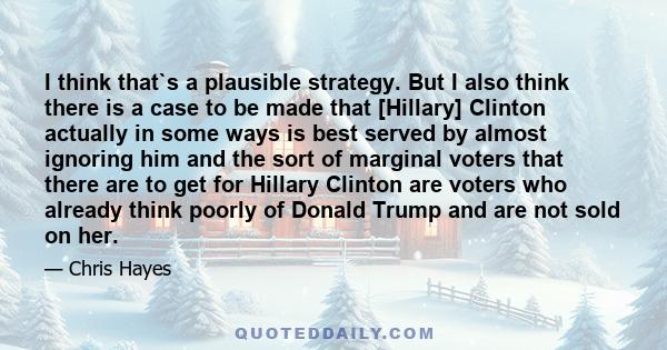 I think that`s a plausible strategy. But I also think there is a case to be made that [Hillary] Clinton actually in some ways is best served by almost ignoring him and the sort of marginal voters that there are to get