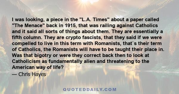 I was looking, a piece in the L.A. Times about a paper called The Menace back in 1915, that was railing against Catholics and it said all sorts of things about them. They are essentially a fifth column. They are crypto