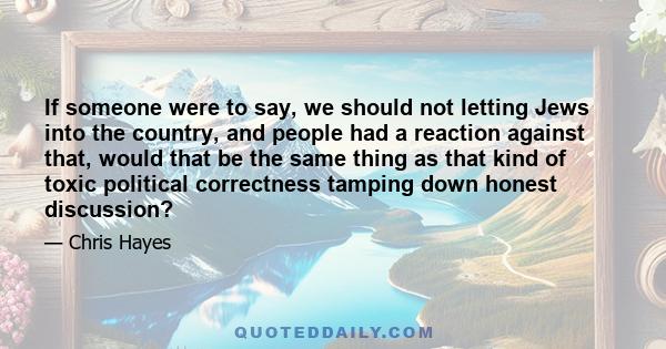 If someone were to say, we should not letting Jews into the country, and people had a reaction against that, would that be the same thing as that kind of toxic political correctness tamping down honest discussion?