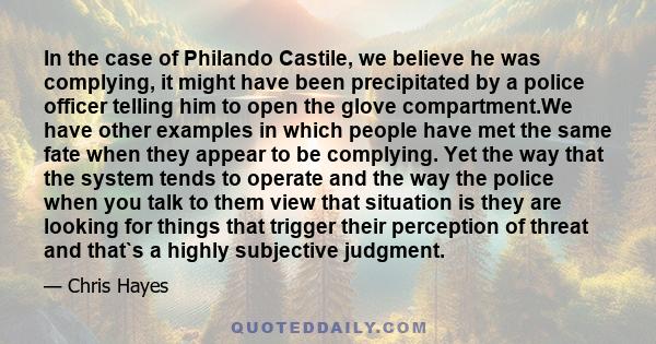 In the case of Philando Castile, we believe he was complying, it might have been precipitated by a police officer telling him to open the glove compartment.We have other examples in which people have met the same fate