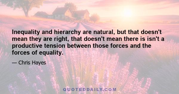 Inequality and hierarchy are natural, but that doesn't mean they are right, that doesn't mean there is isn't a productive tension between those forces and the forces of equality.