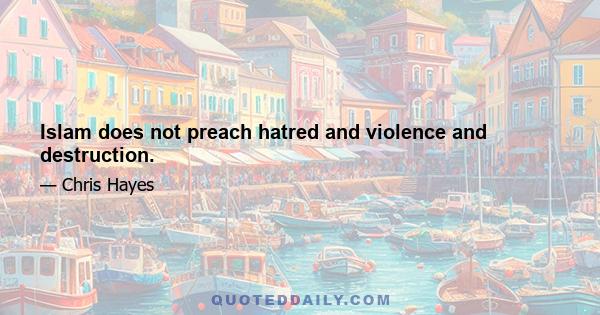 Islam does not preach hatred and violence and destruction.