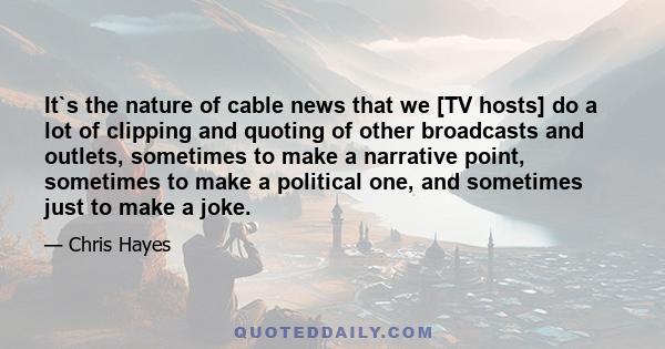 It`s the nature of cable news that we [TV hosts] do a lot of clipping and quoting of other broadcasts and outlets, sometimes to make a narrative point, sometimes to make a political one, and sometimes just to make a