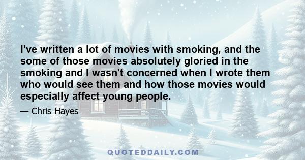 I've written a lot of movies with smoking, and the some of those movies absolutely gloried in the smoking and I wasn't concerned when I wrote them who would see them and how those movies would especially affect young