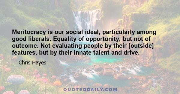 Meritocracy is our social ideal, particularly among good liberals. Equality of opportunity, but not of outcome. Not evaluating people by their [outside] features, but by their innate talent and drive.