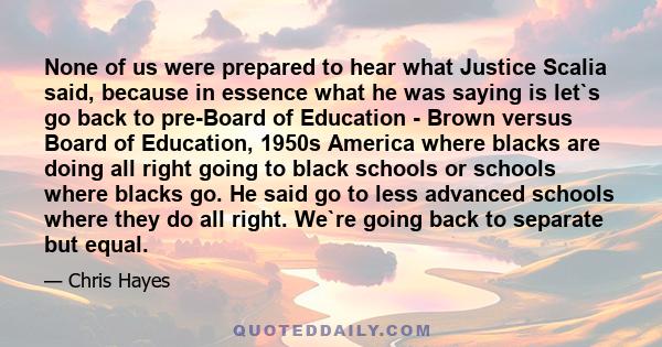 None of us were prepared to hear what Justice Scalia said, because in essence what he was saying is let`s go back to pre-Board of Education - Brown versus Board of Education, 1950s America where blacks are doing all