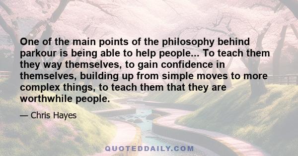 One of the main points of the philosophy behind parkour is being able to help people... To teach them they way themselves, to gain confidence in themselves, building up from simple moves to more complex things, to teach 