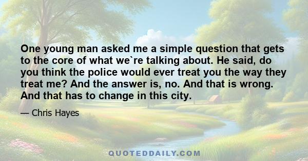 One young man asked me a simple question that gets to the core of what we`re talking about. He said, do you think the police would ever treat you the way they treat me? And the answer is, no. And that is wrong. And that 