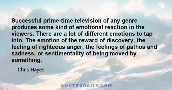 Successful prime-time television of any genre produces some kind of emotional reaction in the viewers. There are a lot of different emotions to tap into. The emotion of the reward of discovery, the feeling of righteous