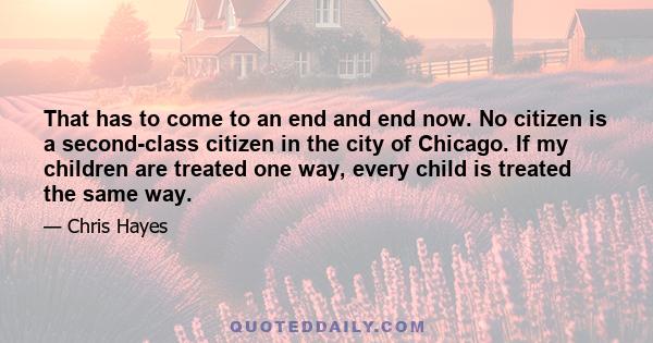 That has to come to an end and end now. No citizen is a second-class citizen in the city of Chicago. If my children are treated one way, every child is treated the same way.