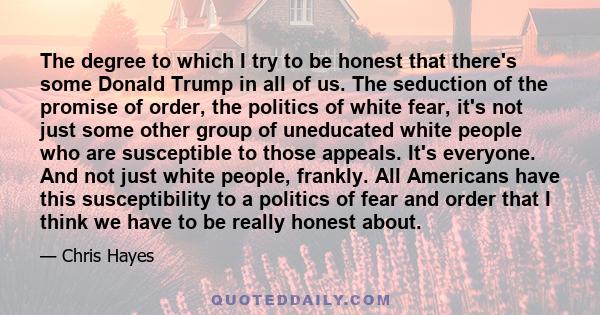 The degree to which I try to be honest that there's some Donald Trump in all of us. The seduction of the promise of order, the politics of white fear, it's not just some other group of uneducated white people who are