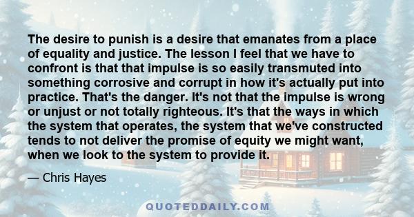 The desire to punish is a desire that emanates from a place of equality and justice. The lesson I feel that we have to confront is that that impulse is so easily transmuted into something corrosive and corrupt in how