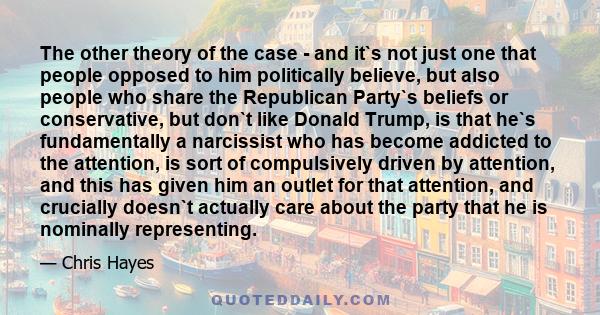 The other theory of the case - and it`s not just one that people opposed to him politically believe, but also people who share the Republican Party`s beliefs or conservative, but don`t like Donald Trump, is that he`s