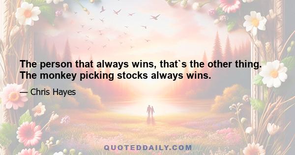 The person that always wins, that`s the other thing. The monkey picking stocks always wins.