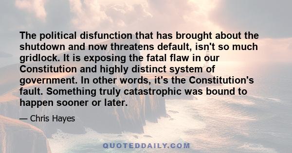 The political disfunction that has brought about the shutdown and now threatens default, isn't so much gridlock. It is exposing the fatal flaw in our Constitution and highly distinct system of government. In other