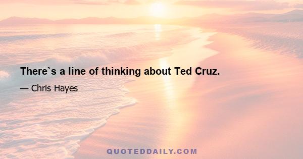 There`s a line of thinking about Ted Cruz.