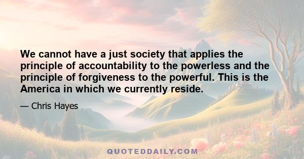 We cannot have a just society that applies the principle of accountability to the powerless and the principle of forgiveness to the powerful. This is the America in which we currently reside.