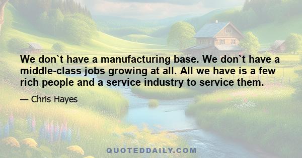 We don`t have a manufacturing base. We don`t have a middle-class jobs growing at all. All we have is a few rich people and a service industry to service them.