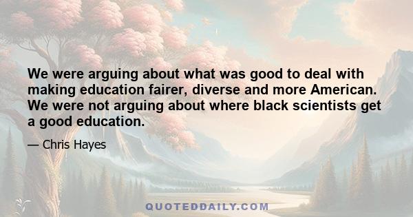 We were arguing about what was good to deal with making education fairer, diverse and more American. We were not arguing about where black scientists get a good education.