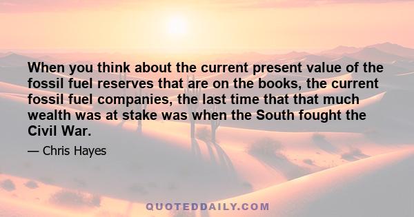 When you think about the current present value of the fossil fuel reserves that are on the books, the current fossil fuel companies, the last time that that much wealth was at stake was when the South fought the Civil